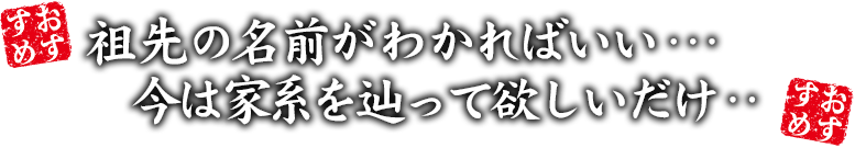 祖先の名前がわかればいい…今は家系を辿って欲しいだけ…